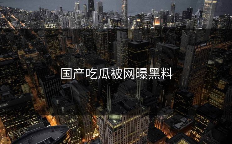 国产吃瓜被网曝黑料